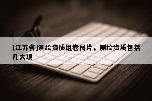 [江蘇省]測繪資質(zhì)組卷圖片，測繪資質(zhì)包括幾大項(xiàng)