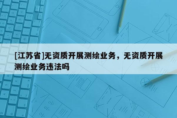 [江蘇省]無資質(zhì)開展測繪業(yè)務(wù)，無資質(zhì)開展測繪業(yè)務(wù)違法嗎