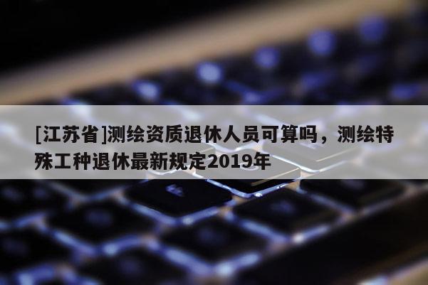 [江蘇省]測繪資質退休人員可算嗎，測繪特殊工種退休最新規定2019年