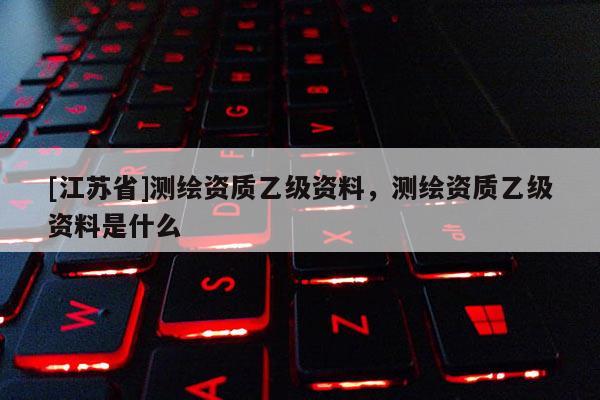 [江蘇省]測繪資質(zhì)乙級資料，測繪資質(zhì)乙級資料是什么