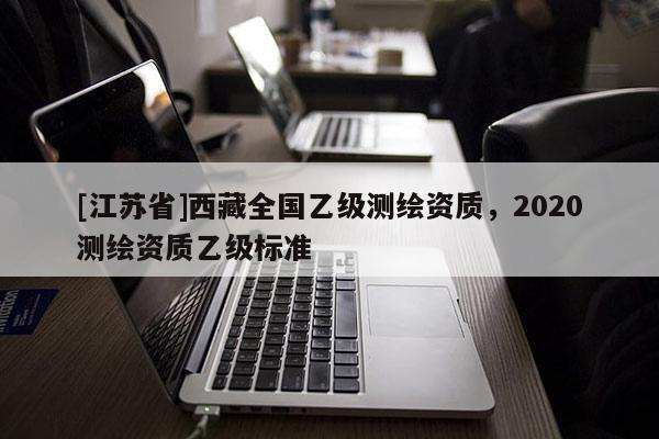 [江蘇省]西藏全國乙級測繪資質(zhì)，2020測繪資質(zhì)乙級標(biāo)準(zhǔn)