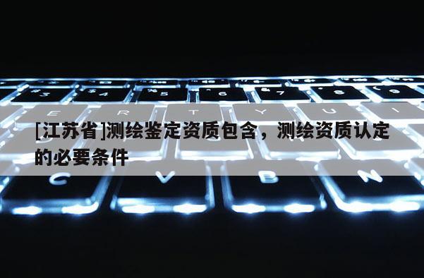 [江蘇省]測繪鑒定資質包含，測繪資質認定的必要條件