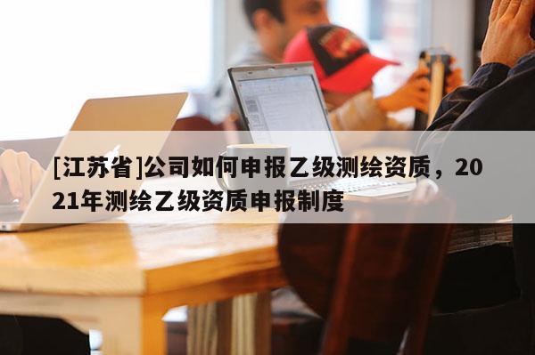 [江蘇省]公司如何申報(bào)乙級(jí)測(cè)繪資質(zhì)，2021年測(cè)繪乙級(jí)資質(zhì)申報(bào)制度