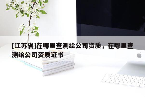 [江蘇省]在哪里查測繪公司資質(zhì)，在哪里查測繪公司資質(zhì)證書