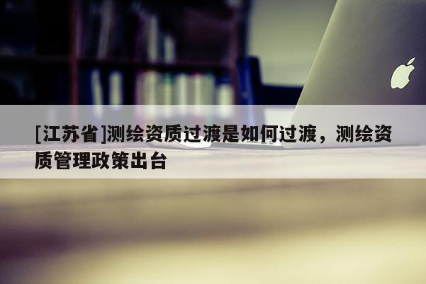 [江蘇省]測繪資質(zhì)過渡是如何過渡，測繪資質(zhì)管理政策出臺