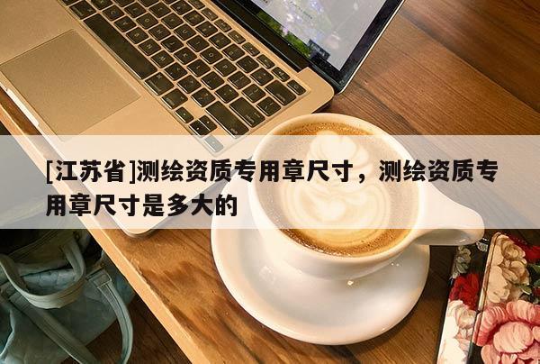 [江蘇省]測繪資質(zhì)專用章尺寸，測繪資質(zhì)專用章尺寸是多大的
