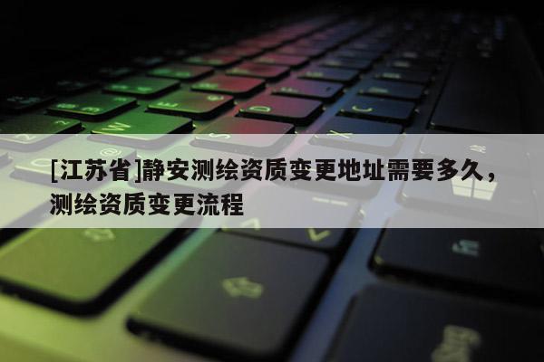[江蘇省]靜安測繪資質(zhì)變更地址需要多久，測繪資質(zhì)變更流程