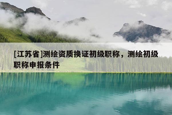 [江蘇省]測繪資質(zhì)換證初級職稱，測繪初級職稱申報(bào)條件