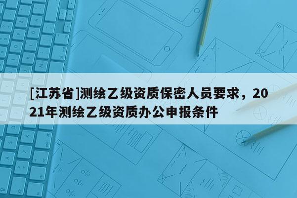 [江蘇省]測繪乙級資質保密人員要求，2021年測繪乙級資質辦公申報條件