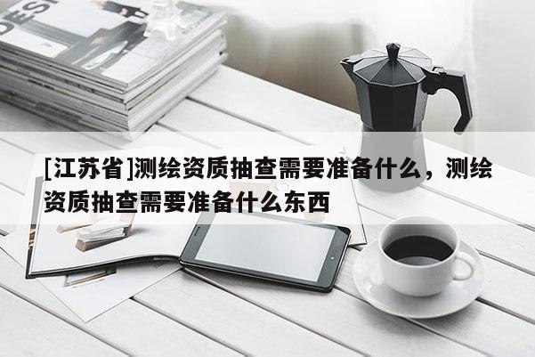 [江蘇省]測繪資質抽查需要準備什么，測繪資質抽查需要準備什么東西
