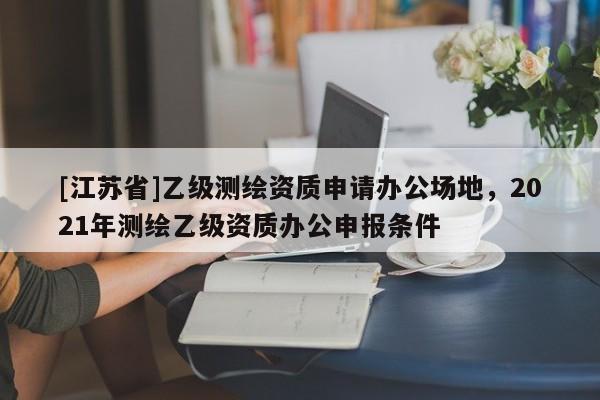 [江蘇省]乙級測繪資質申請辦公場地，2021年測繪乙級資質辦公申報條件