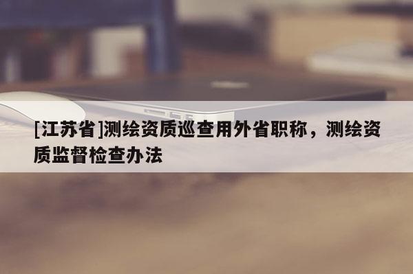 [江蘇省]測繪資質(zhì)巡查用外省職稱，測繪資質(zhì)監(jiān)督檢查辦法