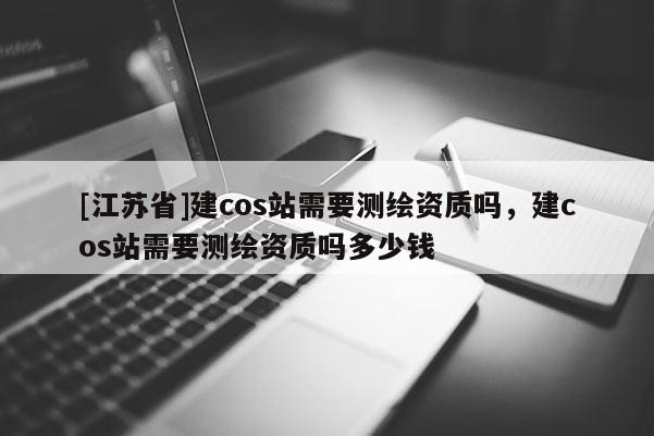 [江蘇省]建cos站需要測繪資質(zhì)嗎，建cos站需要測繪資質(zhì)嗎多少錢