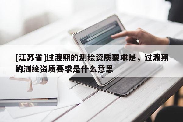 [江蘇省]過渡期的測繪資質(zhì)要求是，過渡期的測繪資質(zhì)要求是什么意思