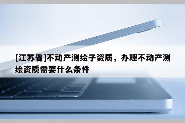 [江蘇省]不動產(chǎn)測繪子資質(zhì)，辦理不動產(chǎn)測繪資質(zhì)需要什么條件