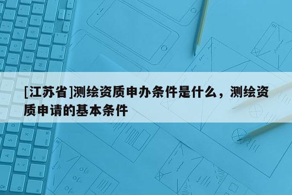 [江蘇省]測繪資質申辦條件是什么，測繪資質申請的基本條件
