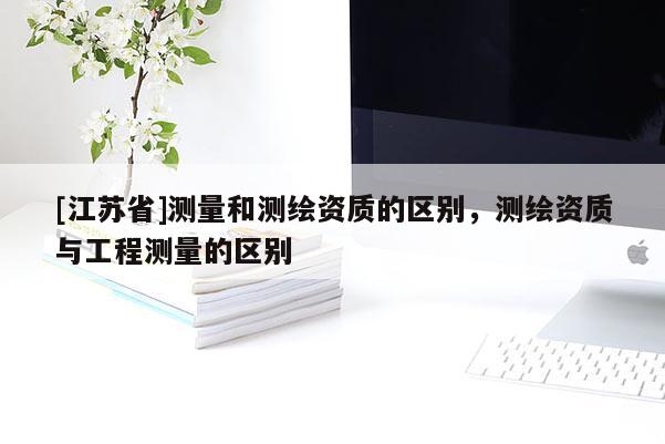 [江蘇省]測量和測繪資質的區別，測繪資質與工程測量的區別