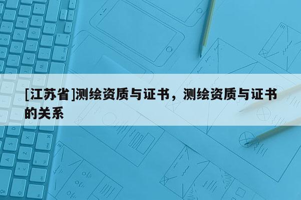 [江蘇省]測繪資質與證書，測繪資質與證書的關系
