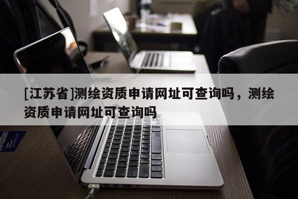 [江蘇省]測繪資質(zhì)申請網(wǎng)址可查詢嗎，測繪資質(zhì)申請網(wǎng)址可查詢嗎