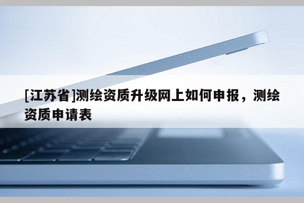 [江蘇省]測繪資質升級網上如何申報，測繪資質申請表
