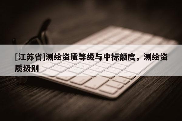 [江蘇省]測繪資質(zhì)等級與中標(biāo)額度，測繪資質(zhì)級別