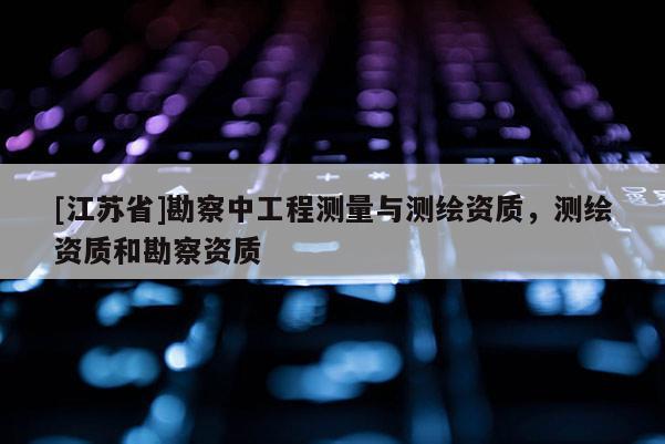 [江蘇省]勘察中工程測量與測繪資質(zhì)，測繪資質(zhì)和勘察資質(zhì)