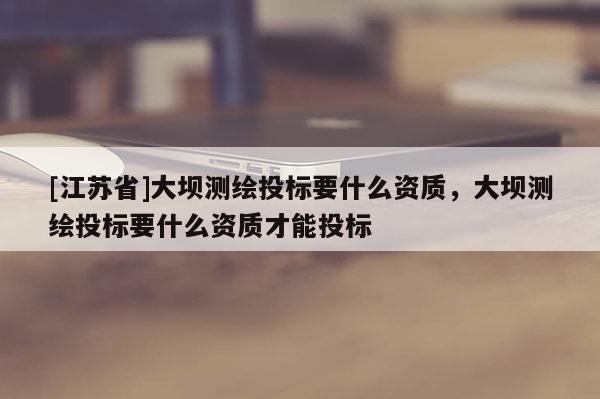 [江蘇省]大壩測繪投標(biāo)要什么資質(zhì)，大壩測繪投標(biāo)要什么資質(zhì)才能投標(biāo)
