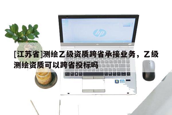[江蘇省]測繪乙級資質跨省承接業務，乙級測繪資質可以跨省投標嗎