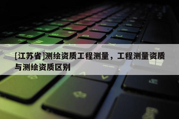 [江蘇省]測(cè)繪資質(zhì)工程測(cè)量，工程測(cè)量資質(zhì)與測(cè)繪資質(zhì)區(qū)別