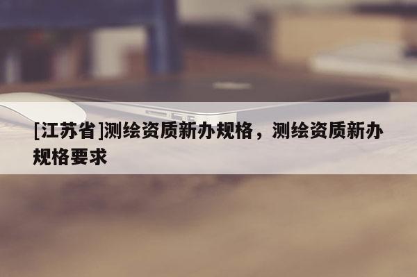 [江蘇省]測繪資質(zhì)新辦規(guī)格，測繪資質(zhì)新辦規(guī)格要求