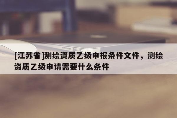 [江蘇省]測繪資質(zhì)乙級申報(bào)條件文件，測繪資質(zhì)乙級申請需要什么條件