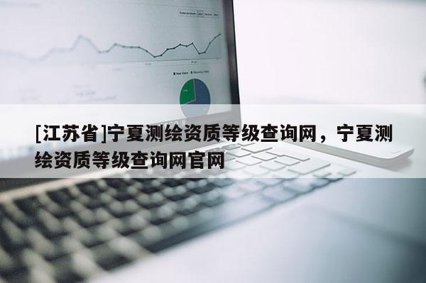 [江蘇省]寧夏測繪資質(zhì)等級查詢網(wǎng)，寧夏測繪資質(zhì)等級查詢網(wǎng)官網(wǎng)