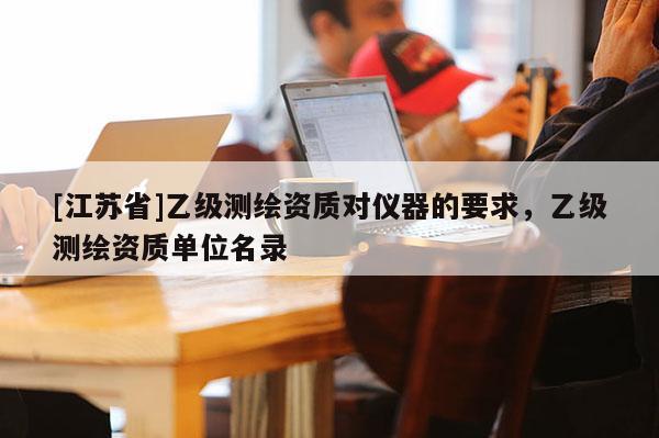 [江蘇省]乙級測繪資質(zhì)對儀器的要求，乙級測繪資質(zhì)單位名錄