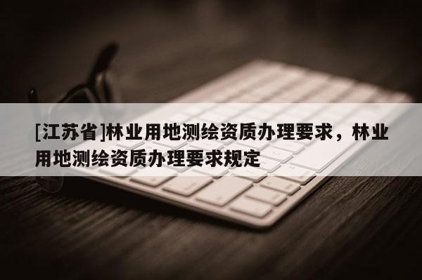 [江蘇省]林業(yè)用地測繪資質(zhì)辦理要求，林業(yè)用地測繪資質(zhì)辦理要求規(guī)定
