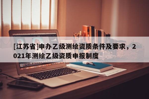 [江蘇省]申辦乙級測繪資質(zhì)條件及要求，2021年測繪乙級資質(zhì)申報制度