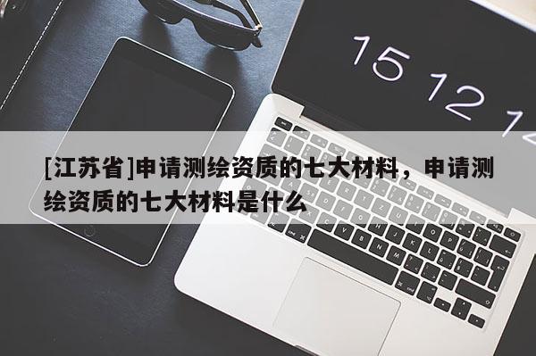 [江蘇省]申請測繪資質的七大材料，申請測繪資質的七大材料是什么