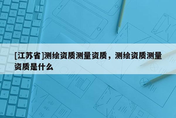 [江蘇省]測繪資質測量資質，測繪資質測量資質是什么