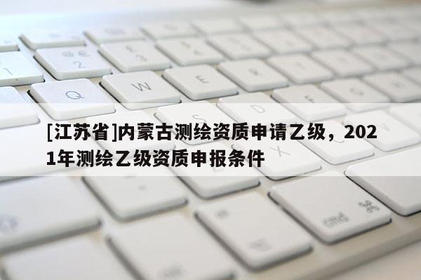 [江蘇省]內(nèi)蒙古測繪資質(zhì)申請(qǐng)乙級(jí)，2021年測繪乙級(jí)資質(zhì)申報(bào)條件