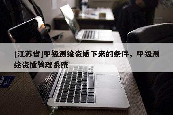 [江蘇省]甲級測繪資質(zhì)下來的條件，甲級測繪資質(zhì)管理系統(tǒng)