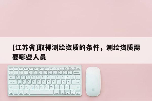 [江蘇省]取得測繪資質的條件，測繪資質需要哪些人員