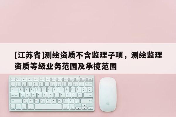 [江蘇省]測繪資質不含監理子項，測繪監理資質等級業務范圍及承攬范圍