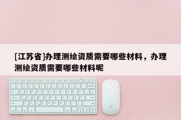 [江蘇省]辦理測繪資質需要哪些材料，辦理測繪資質需要哪些材料呢