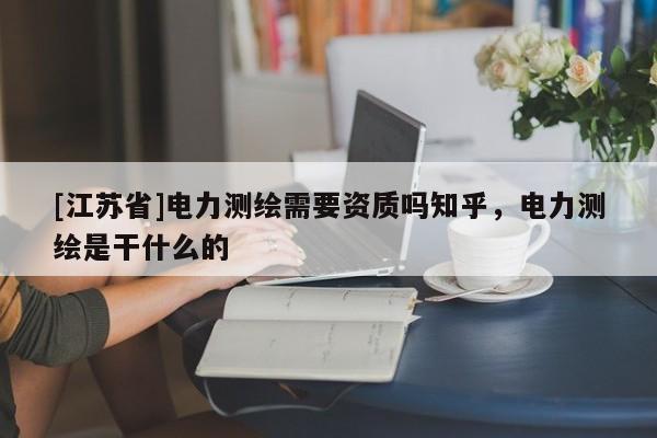 [江蘇省]電力測繪需要資質(zhì)嗎知乎，電力測繪是干什么的