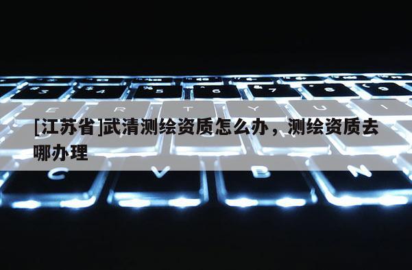 [江蘇省]武清測繪資質怎么辦，測繪資質去哪辦理