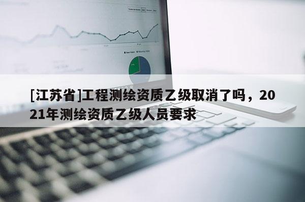 [江蘇省]工程測(cè)繪資質(zhì)乙級(jí)取消了嗎，2021年測(cè)繪資質(zhì)乙級(jí)人員要求