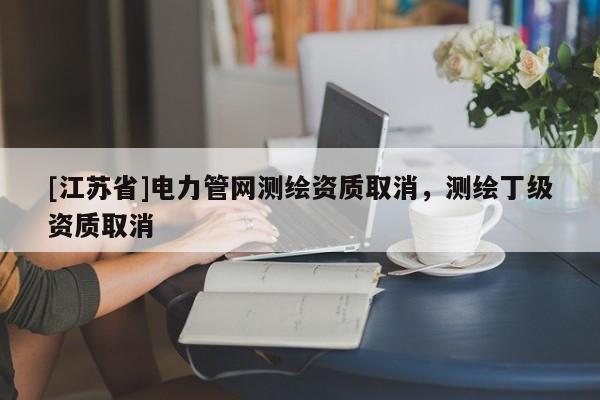 [江蘇省]電力管網(wǎng)測(cè)繪資質(zhì)取消，測(cè)繪丁級(jí)資質(zhì)取消
