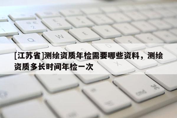 [江蘇省]測繪資質(zhì)年檢需要哪些資料，測繪資質(zhì)多長時間年檢一次