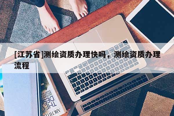 [江蘇省]測繪資質(zhì)辦理快嗎，測繪資質(zhì)辦理流程