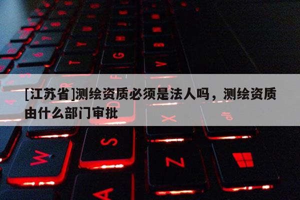 [江蘇省]測繪資質(zhì)必須是法人嗎，測繪資質(zhì)由什么部門審批