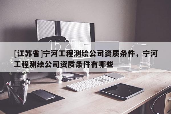 [江蘇省]寧河工程測繪公司資質(zhì)條件，寧河工程測繪公司資質(zhì)條件有哪些